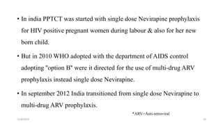 11/8/2019 23
• In india PPTCT was started with single dose Nevirapine prophylaxis
for HIV positive pregnant women during labour & also for her new
born child.
• But in 2010 WHO adopted with the department of AIDS control
adopting ''option B'' were it directed for the use of multi-drug ARV
prophylaxis instead single dose Nevirapine.
• In september 2012 India transitioned from single dose Nevirapine to
multi-drug ARV prophylaxis.
*ARV=Anti-retroviral
 