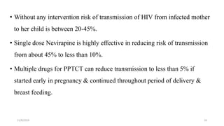 11/8/2019 24
• Without any intervention risk of transmission of HIV from infected mother
to her child is between 20-45%.
• Single dose Nevirapine is highly effective in reducing risk of transmission
from about 45% to less than 10%.
• Multiple drugs for PPTCT can reduce transmission to less than 5% if
started early in pregnancy & continued throughout period of delivery &
breast feeding.
 