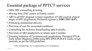 Essential package of PPTCT services
• Offer HIV counselling & testing
• Moving from ANC centric to Family centric
• ART to all HIV pregnant women regardless of CD4 count & clinical
stages of HIV progression. Preferred regimen is TDF+3TC+EFV.
• Promoting institutional delivery
• Provision of care for associated conditions
• Counselling for exclusive breastfeeding upto 6 months
• Provision of ART prophylaxis to infants upto 6 months
• Ensuring initiation of Co-trimoxazole prophylactic Therapy(CPT) &
Early Infant Diagnosis (EID) using HIV-DNA PCR at 6 weeks of age
onwards, as per the EID guidelines
11/8/2019 25
*TDF=TENOFOVIR, 3TC=LAMIVUDINE, EFV=EFAVIRENZ
 