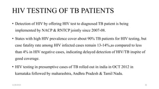 HIV TESTING OF TB PATIENTS
• Detection of HIV by offering HIV test to diagnosed TB patient is being
implemented by NACP & RNTCP jointly since 2007-08.
• States with high HIV prevalence cover about 90% TB patients for HIV testing, but
case fatality rate among HIV infected cases remain 13-14%,as compared to less
than 4% in HIV negative cases, indicating delayed detection of HIV/TB inspite of
good coverage.
• HIV testing in presumptive cases of TB rolled out in india in OCT 2012 in
karnataka followed by maharashtra, Andhra Pradesh & Tamil Nadu.
11/8/2019 26
 