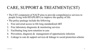 CARE, SUPPORT & TREATMENT(CST)
• The CST component of NACP aims to provide comprehensive services to
people living with HIV(PLHIV) to improve the quality of life.
• The policy package include the following
1. Free universal access to life long standardized ART
2. Free laboratory diagnostic & monitoring services
3. Facilitating long term retention in care
4. Prevention, diagnosis & management of opportunistic infection
5. Linkage to care & support services & linkage to social protection scheme
11/8/2019 28
 