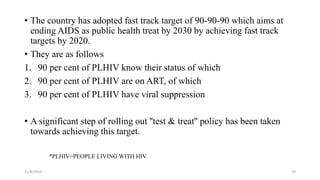 • The country has adopted fast track target of 90-90-90 which aims at
ending AIDS as public health treat by 2030 by achieving fast track
targets by 2020.
• They are as follows
1. 90 per cent of PLHIV know their status of which
2. 90 per cent of PLHIV are on ART, of which
3. 90 per cent of PLHIV have viral suppression
• A significant step of rolling out ''test & treat'' policy has been taken
towards achieving this target.
11/8/2019 29
*PLHIV=PEOPLE LIVING WITH HIV
 