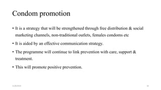 Condom promotion
• It is a strategy that will be strengthened through free distribution & social
marketing channels, non-traditional outlets, females condoms etc
• It is aided by an effective communication strategy.
• The programme will continue to link prevention with care, support &
treatment.
• This will promote positive prevention.
11/8/2019 34
 