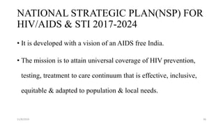 NATIONAL STRATEGIC PLAN(NSP) FOR
HIV/AIDS & STI 2017-2024
• It is developed with a vision of an AIDS free India.
• The mission is to attain universal coverage of HIV prevention,
testing, treatment to care continuum that is effective, inclusive,
equitable & adapted to population & local needs.
11/8/2019 36
 
