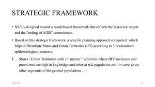 STRATEGIC FRAMEWORK
• NSP is designed around a result-based framework that reflects the fast-track targets
and the ''ending of AIDS'' commitment.
• Based on this strategic framework, a specific planning approach is required which
helps differentiate States and Union Territories (UT) according to 3 predominant
epidemiological contexts.
I. States / Union Territories with a “ mature ” epidemic where HIV incidence and
prevalence are high in key,bridge and other at risk population and in some cases
other segments of the general populations .
11/8/2019 38
 