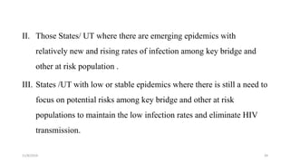 II. Those States/ UT where there are emerging epidemics with
relatively new and rising rates of infection among key bridge and
other at risk population .
III. States /UT with low or stable epidemics where there is still a need to
focus on potential risks among key bridge and other at risk
populations to maintain the low infection rates and eliminate HIV
transmission.
11/8/2019 39
 