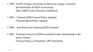 • 1999 - NACP-2 begins, focussing on behaviour change, increased
decentralizaton & NGO involvement.
- State AIDS Control Societies established.
• 2002 - National AIDS Control Policy Adopted.
- National Blood Policy adopted
• 2004 - Anti-Retroviral Treatment(ART) initiated
• 2006 - National Council on AIDS constituted under charmanship of the
prime minister.
- National Policy on Paediatric ART formulated.
11/8/2019 4
 