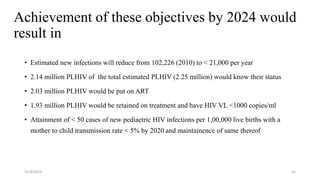 Achievement of these objectives by 2024 would
result in
• Estimated new infections will reduce from 102,226 (2010) to < 21,000 per year
• 2.14 million PLHIV of the total estimated PLHIV (2.25 million) would know their status
• 2.03 million PLHIV would be put on ART
• 1.93 million PLHIV would be retained on treatment and have HIV VL <1000 copies/ml
• Attainment of < 50 cases of new pediaetric HIV infections per 1,00,000 live births with a
mother to child transmission rate < 5% by 2020 and maintainence of same thereof
11/8/2019 41
 