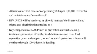 • Attainment of < 50 cases of congenital syphilis per 1,00,000 live births
and maintainance of same thereof
• HIV /AIDS will be percieved as chronic manageable disease with no
stigma and discrimination attached to it
• Key components of NACP such as prevention outreach , testing ,
treatment , prevention of mother to child transmission ,viral load
separation , care and support , as well as social protection scheme will
continue through 100% domestic funding
11/8/2019 42
 