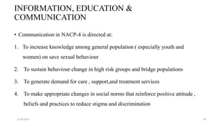 INFORMATION, EDUCATION &
COMMUNICATION
• Communication in NACP-4 is directed at:
1. To increase knowledge among general population ( especially youth and
women) on save sexual behaviour
2. To sustain behaviour change in high risk groups and bridge populations
3. To generate demand for care , support,and treatment services
4. To make appropriate changes in social norms that reinforce positive attitude ,
beliefs and practices to reduce stigma and discrimination
11/8/2019 43
 