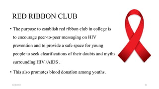 • The purpose to establish red ribbon club in college is
to encourage peer-to-peer messaging on HIV
prevention and to provide a safe space for young
people to seek clearifications of their doubts and myths
surrounding HIV /AIDS .
• This also promotes blood donation among youths.
11/8/2019 45
RED RIBBON CLUB
 