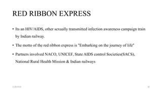 RED RIBBON EXPRESS
• Its an HIV/AIDS, other sexually transmitted infection awareness campaign train
by Indian railway.
• The motto of the red ribbon express is ''Embarking on the journey of life''
• Partners involved NACO, UNICEF, State AIDS control Societies(SACS),
National Rural Health Mission & Indian railways
11/8/2019 46
 