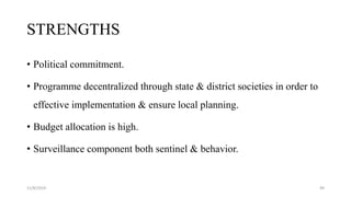 STRENGTHS
• Political commitment.
• Programme decentralized through state & district societies in order to
effective implementation & ensure local planning.
• Budget allocation is high.
• Surveillance component both sentinel & behavior.
11/8/2019 49
 