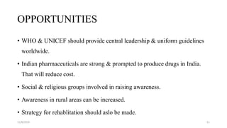 OPPORTUNITIES
• WHO & UNICEF should provide central leadership & uniform guidelines
worldwide.
• Indian pharmaceuticals are strong & prompted to produce drugs in India.
That will reduce cost.
• Social & religious groups involved in raising awareness.
• Awareness in rural areas can be increased.
• Strategy for rehablitation should aslo be made.
11/8/2019 51
 