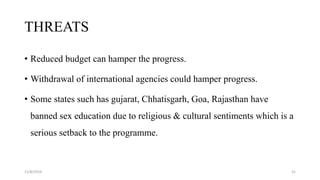 THREATS
• Reduced budget can hamper the progress.
• Withdrawal of international agencies could hamper progress.
• Some states such has gujarat, Chhatisgarh, Goa, Rajasthan have
banned sex education due to religious & cultural sentiments which is a
serious setback to the programme.
11/8/2019 52
 