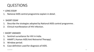QUESTIONS
• LONG ESSAY
1. National AIDS control programme explain in detail.
• SHORT ESSAY
1. Describe the strategies adopted by National AIDS control programme .
2. Clinical manifestation of HIV infection.
• SHORT ANSWER
1. Sentinel surveilance for HIV in India.
2. HAART ( Human AIDS Anti Retroviral Therapy) .
3. Window period.
4. Case definition used for diagnosis of AIDS.
11/8/2019 54
 