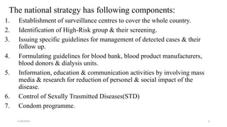 The national strategy has following components:
1. Establishment of surveillance centres to cover the whole country.
2. Identification of High-Risk group & their screening.
3. Issuing specific guidelines for management of detected cases & their
follow up.
4. Formulating guidelines for blood bank, blood product manufacturers,
blood donors & dialysis units.
5. Information, education & communication activities by involving mass
media & research for reduction of personel & social impact of the
disease.
6. Control of Sexully Trasmitted Diseases(STD)
7. Condom programme.
11/8/2019 6
 