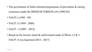 • The government of India initiated programmes of prevention & raising
awareness under the MEDIUM TERM PLAN (1990-92)
• NACP-1 (1992 - 99)
• NACP -2 (1999 - 2006)
• NACP - 3 (2007 - 2012)
• Based on the lessons learnt & achievement made in Phase 1,2 & 3
NACP- 4 was launched (2012 - 2017)
11/8/2019 7
 