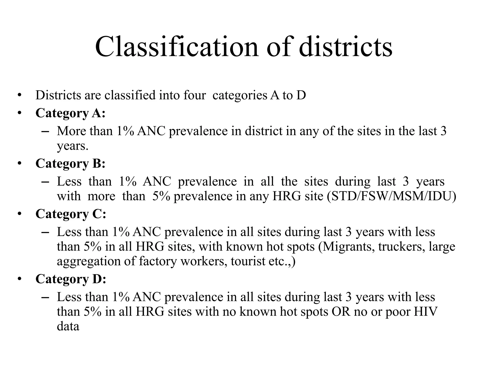 Classification of districts
• Districts are classified into four categories A to D
• Category A:
– More than 1% ANC prevalence in district in any of the sites in the last 3
years.
• Category B:
– Less than 1% ANC prevalence in all the sites during last 3 years
with more than 5% prevalence in any HRG site (STD/FSW/MSM/IDU)
• Category C:
– Less than 1% ANC prevalence in all sites during last 3 years with less
than 5% in all HRG sites, with known hot spots (Migrants, truckers, large
aggregation of factory workers, tourist etc.,)
• Category D:
– Less than 1% ANC prevalence in all sites during last 3 years with less
than 5% in all HRG sites with no known hot spots OR no or poor HIV
data
 