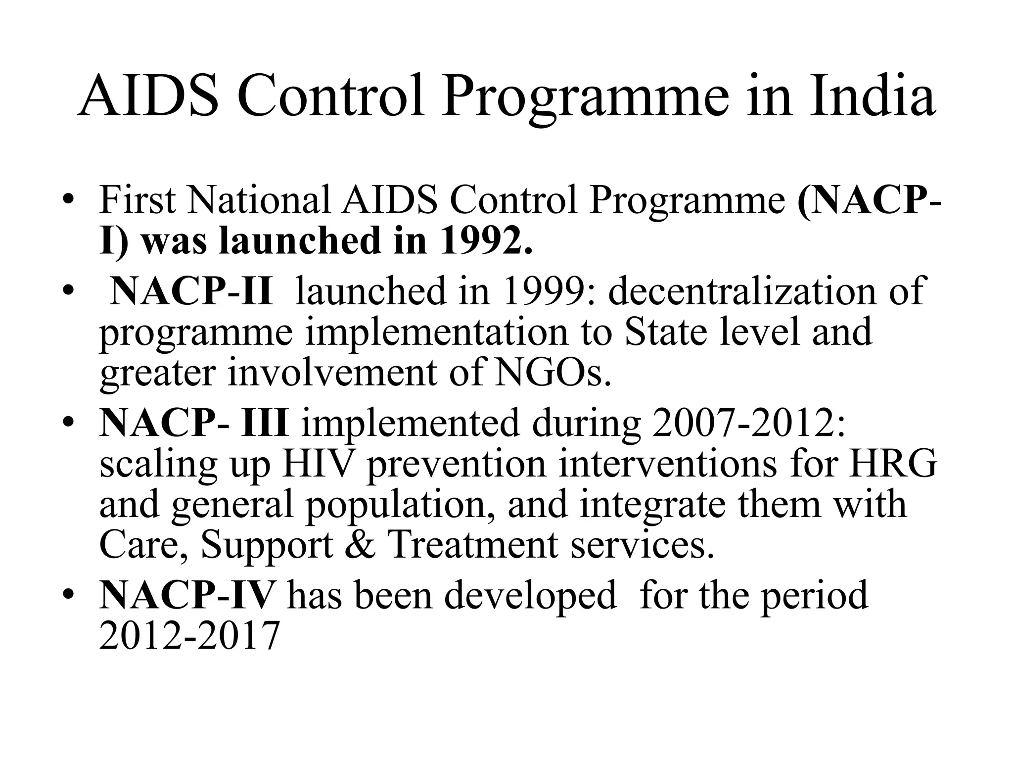 AIDS Control Programme in India
• First National AIDS Control Programme (NACP-
I) was launched in 1992.
• NACP-II launched in 1999: decentralization of
programme implementation to State level and
greater involvement of NGOs.
• NACP- III implemented during 2007-2012:
scaling up HIV prevention interventions for HRG
and general population, and integrate them with
Care, Support & Treatment services.
• NACP-IV has been developed for the period
2012-2017
 