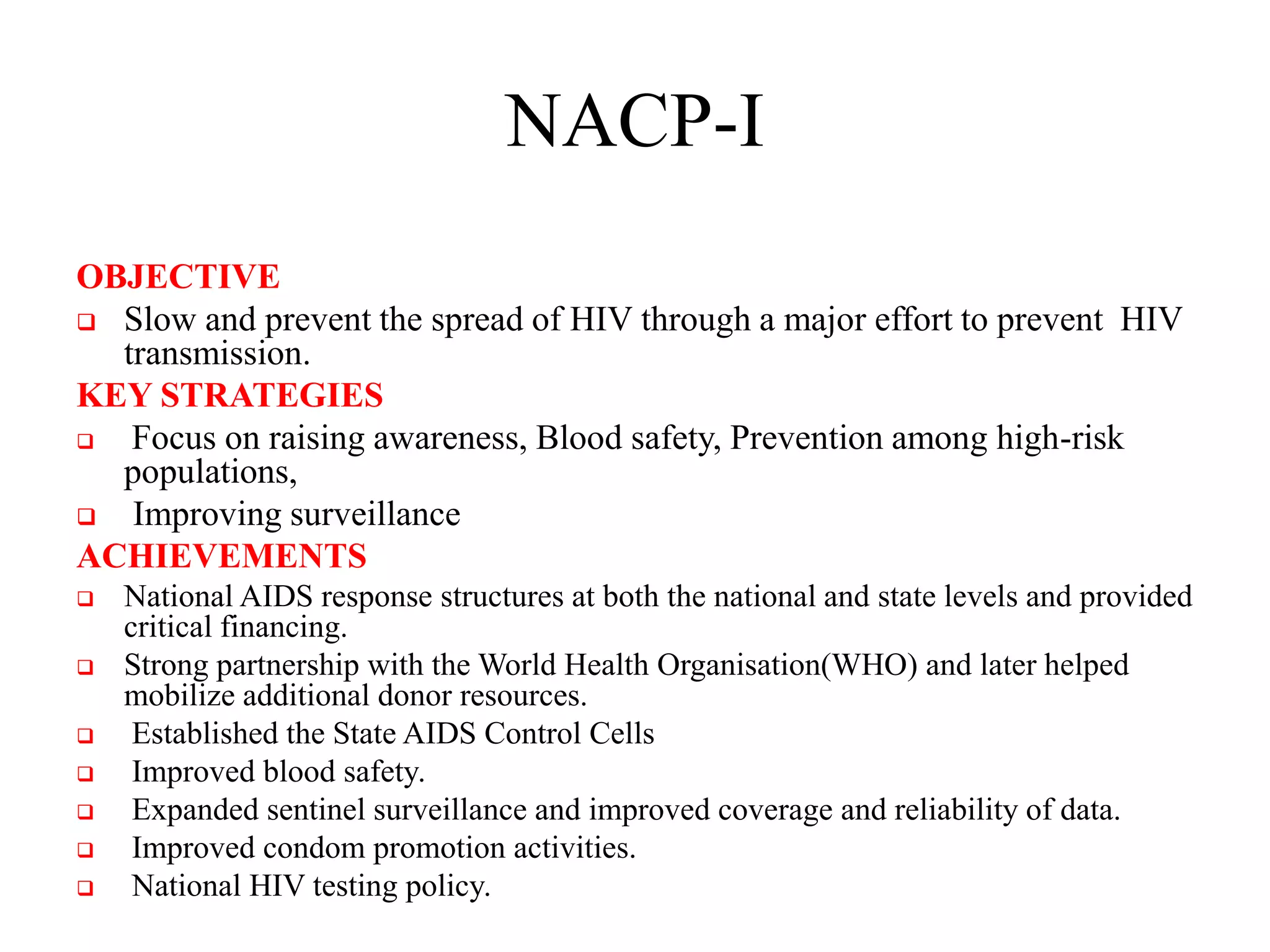 NACP-I
OBJECTIVE
 Slow and prevent the spread of HIV through a major effort to prevent HIV
transmission.
KEY STRATEGIES
 Focus on raising awareness, Blood safety, Prevention among high-risk
populations,
 Improving surveillance
ACHIEVEMENTS
 National AIDS response structures at both the national and state levels and provided
critical financing.
 Strong partnership with the World Health Organisation(WHO) and later helped
mobilize additional donor resources.
 Established the State AIDS Control Cells
 Improved blood safety.
 Expanded sentinel surveillance and improved coverage and reliability of data.
 Improved condom promotion activities.
 National HIV testing policy.
 