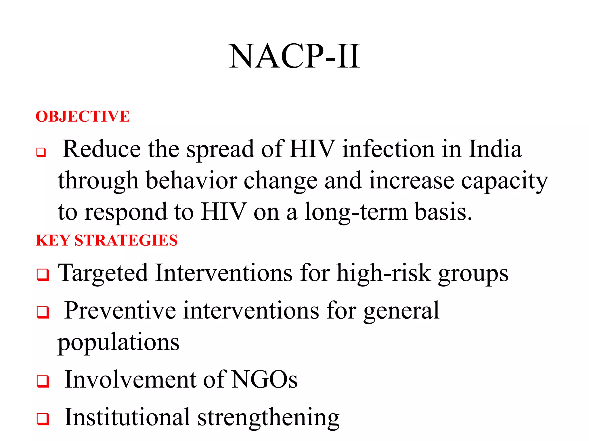NACP-II
OBJECTIVE
 Reduce the spread of HIV infection in India
through behavior change and increase capacity
to respond to HIV on a long-term basis.
KEY STRATEGIES
 Targeted Interventions for high-risk groups
 Preventive interventions for general
populations
 Involvement of NGOs
 Institutional strengthening
 