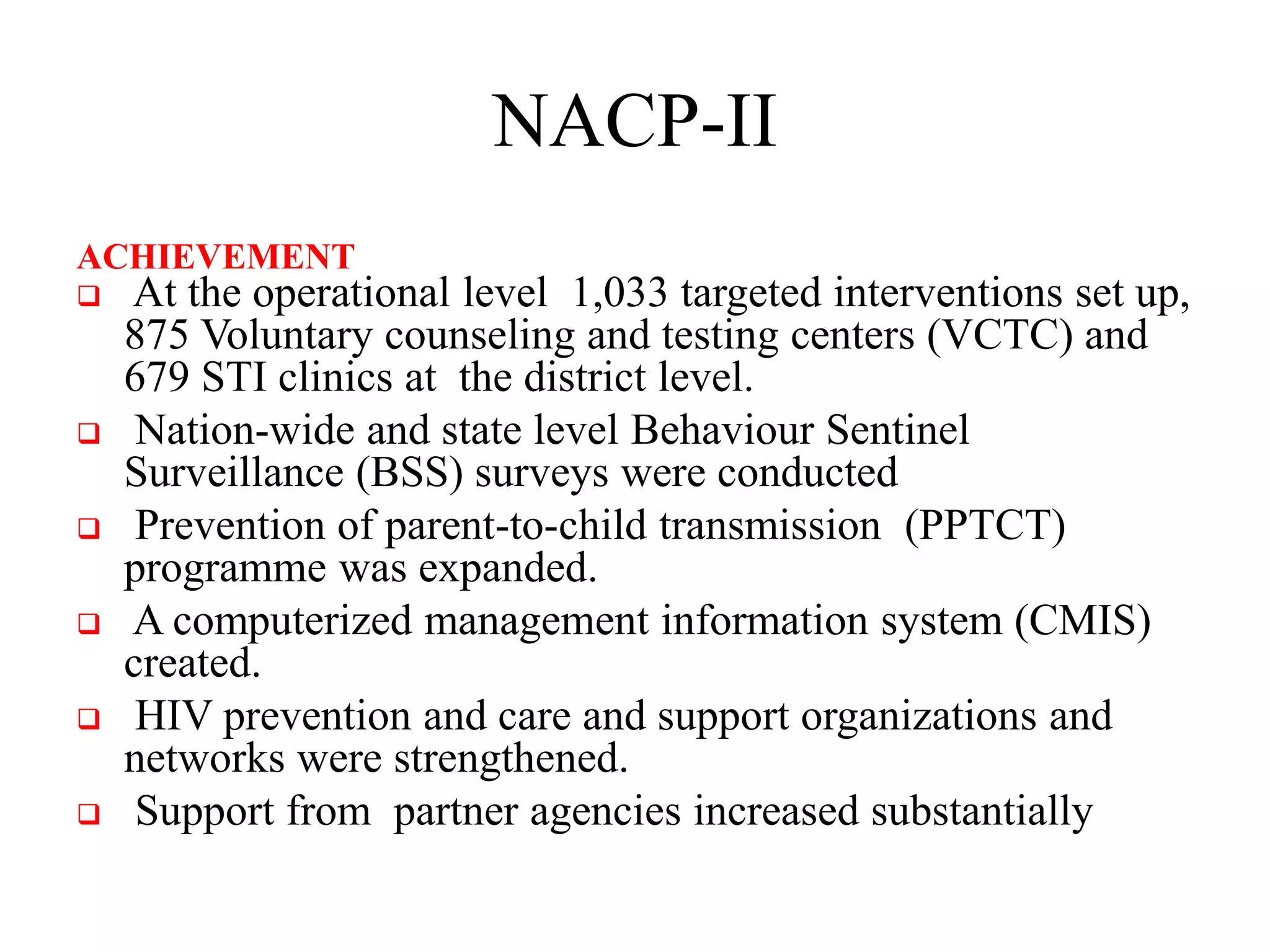 NACP-II
ACHIEVEMENT
 At the operational level 1,033 targeted interventions set up,
875 Voluntary counseling and testing centers (VCTC) and
679 STI clinics at the district level.
 Nation-wide and state level Behaviour Sentinel
Surveillance (BSS) surveys were conducted
 Prevention of parent-to-child transmission (PPTCT)
programme was expanded.
 A computerized management information system (CMIS)
created.
 HIV prevention and care and support organizations and
networks were strengthened.
 Support from partner agencies increased substantially
 