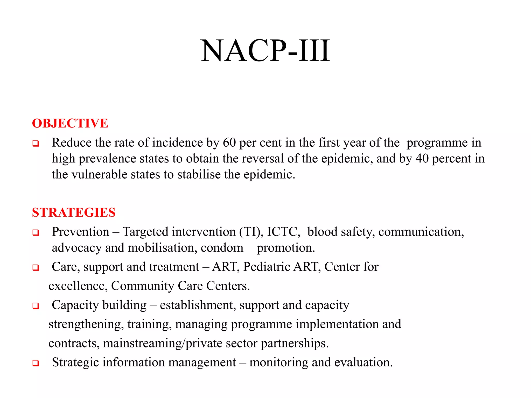 NACP-III
OBJECTIVE
 Reduce the rate of incidence by 60 per cent in the first year of the programme in
high prevalence states to obtain the reversal of the epidemic, and by 40 percent in
the vulnerable states to stabilise the epidemic.
STRATEGIES
 Prevention – Targeted intervention (TI), ICTC, blood safety, communication,
advocacy and mobilisation, condom promotion.
 Care, support and treatment – ART, Pediatric ART, Center for
excellence, Community Care Centers.
 Capacity building – establishment, support and capacity
strengthening, training, managing programme implementation and
contracts, mainstreaming/private sector partnerships.
 Strategic information management – monitoring and evaluation.
 