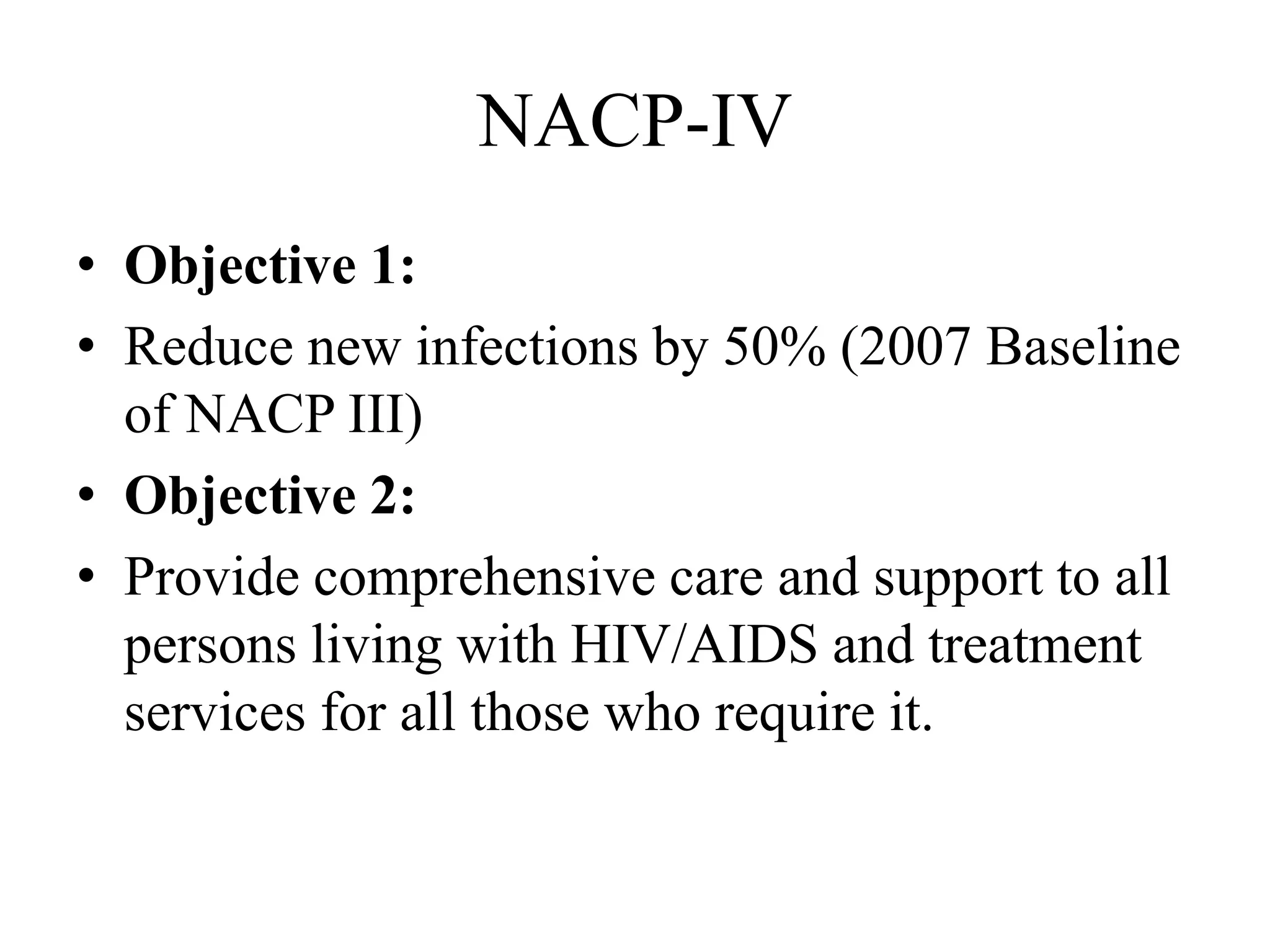 NACP-IV
• Objective 1:
• Reduce new infections by 50% (2007 Baseline
of NACP III)
• Objective 2:
• Provide comprehensive care and support to all
persons living with HIV/AIDS and treatment
services for all those who require it.
 