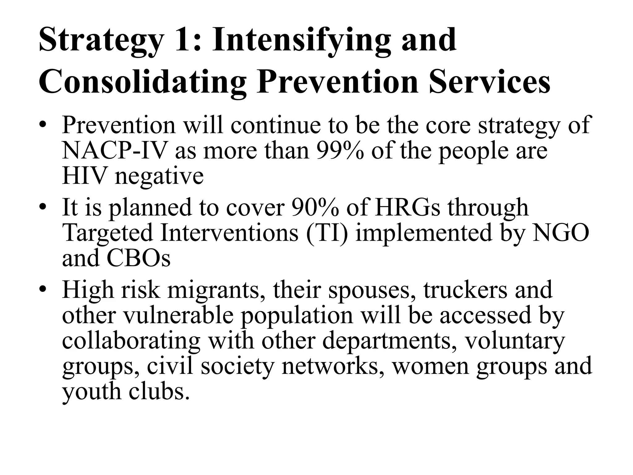 Strategy 1: Intensifying and
Consolidating Prevention Services
• Prevention will continue to be the core strategy of
NACP-IV as more than 99% of the people are
HIV negative
• It is planned to cover 90% of HRGs through
Targeted Interventions (TI) implemented by NGO
and CBOs
• High risk migrants, their spouses, truckers and
other vulnerable population will be accessed by
collaborating with other departments, voluntary
groups, civil society networks, women groups and
youth clubs.
 