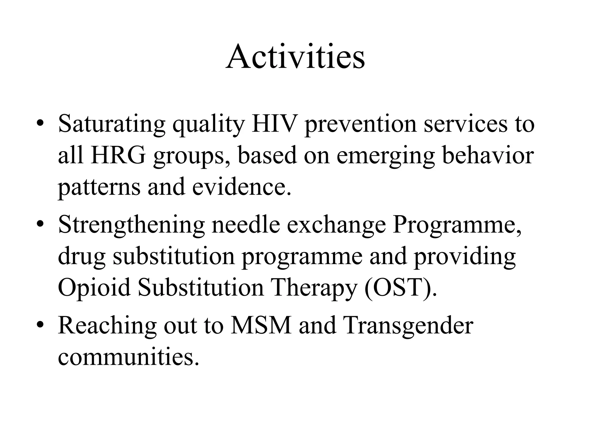 Activities
• Saturating quality HIV prevention services to
all HRG groups, based on emerging behavior
patterns and evidence.
• Strengthening needle exchange Programme,
drug substitution programme and providing
Opioid Substitution Therapy (OST).
• Reaching out to MSM and Transgender
communities.
 