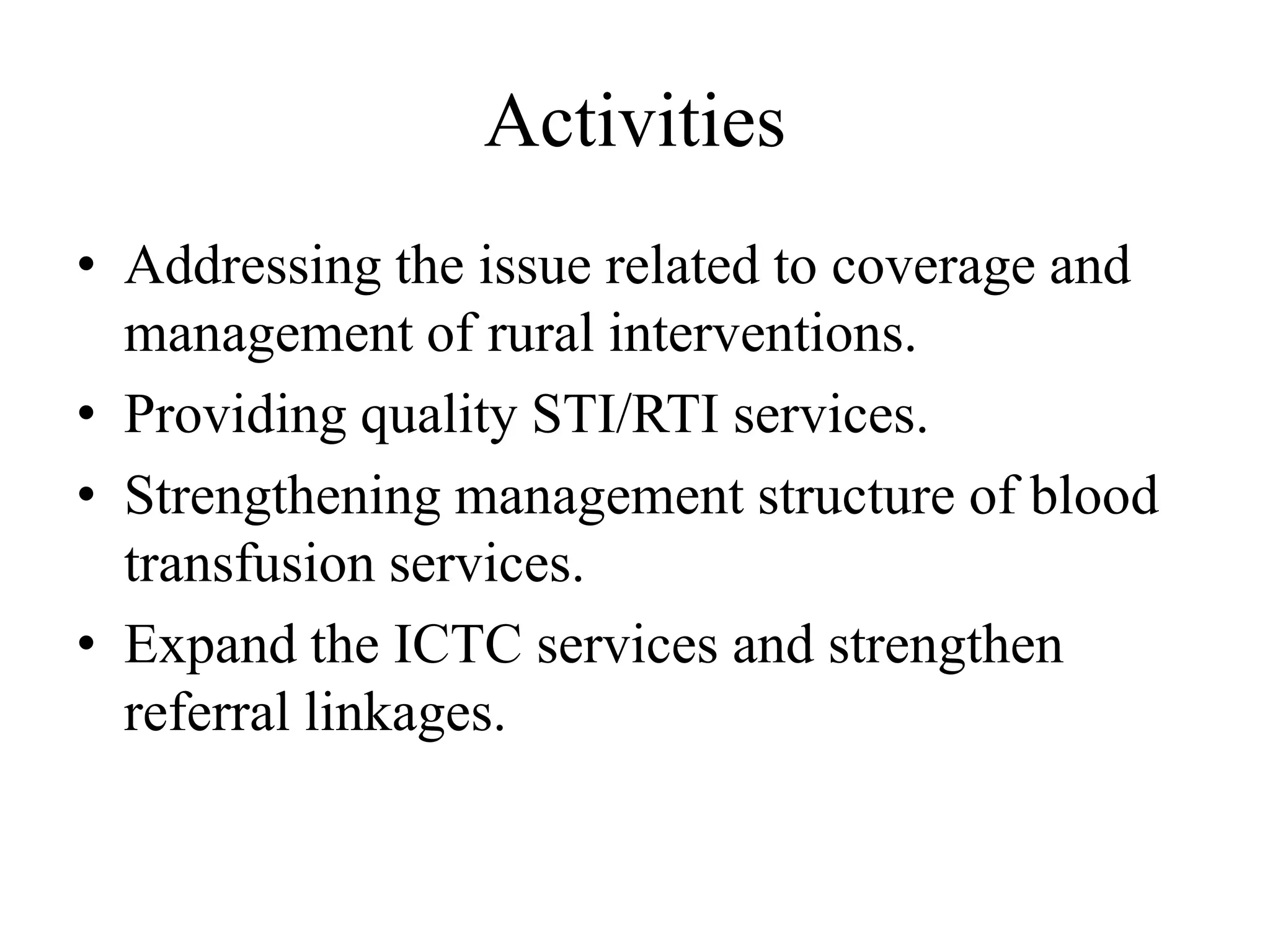 Activities
• Addressing the issue related to coverage and
management of rural interventions.
• Providing quality STI/RTI services.
• Strengthening management structure of blood
transfusion services.
• Expand the ICTC services and strengthen
referral linkages.
 