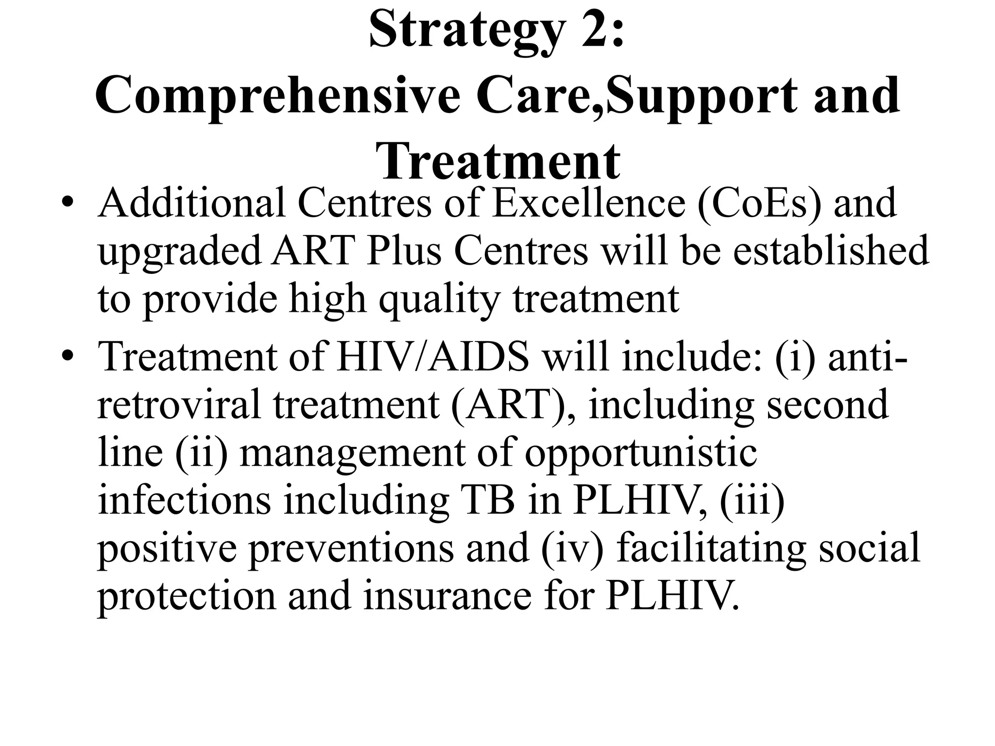 Strategy 2:
Comprehensive Care,Support and
Treatment
• Additional Centres of Excellence (CoEs) and
upgraded ART Plus Centres will be established
to provide high quality treatment
• Treatment of HIV/AIDS will include: (i) anti-
retroviral treatment (ART), including second
line (ii) management of opportunistic
infections including TB in PLHIV, (iii)
positive preventions and (iv) facilitating social
protection and insurance for PLHIV.
 