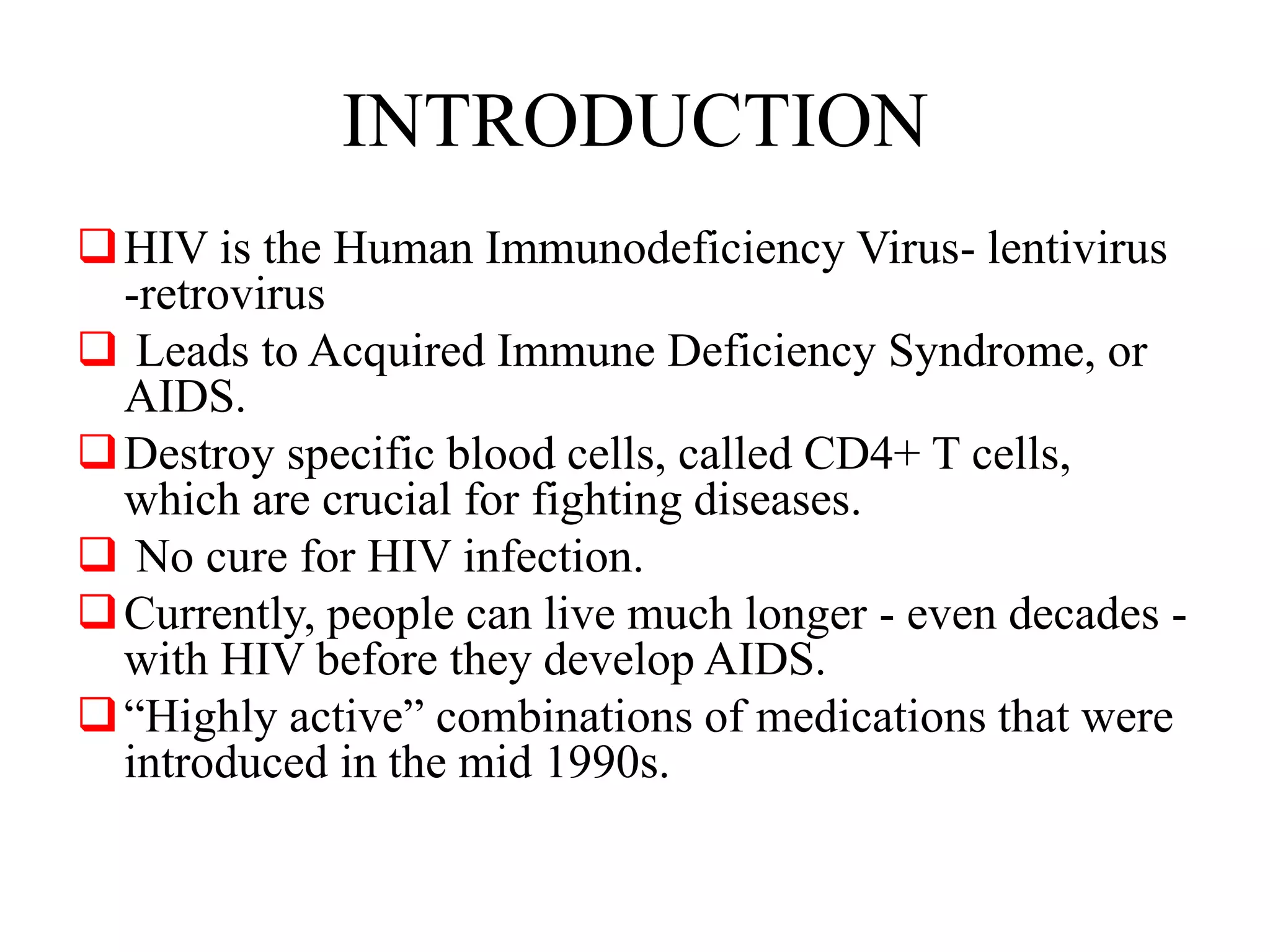 INTRODUCTION
HIV is the Human Immunodeficiency Virus- lentivirus
-retrovirus
 Leads to Acquired Immune Deficiency Syndrome, or
AIDS.
Destroy specific blood cells, called CD4+ T cells,
which are crucial for fighting diseases.
 No cure for HIV infection.
Currently, people can live much longer - even decades -
with HIV before they develop AIDS.
“Highly active” combinations of medications that were
introduced in the mid 1990s.
 