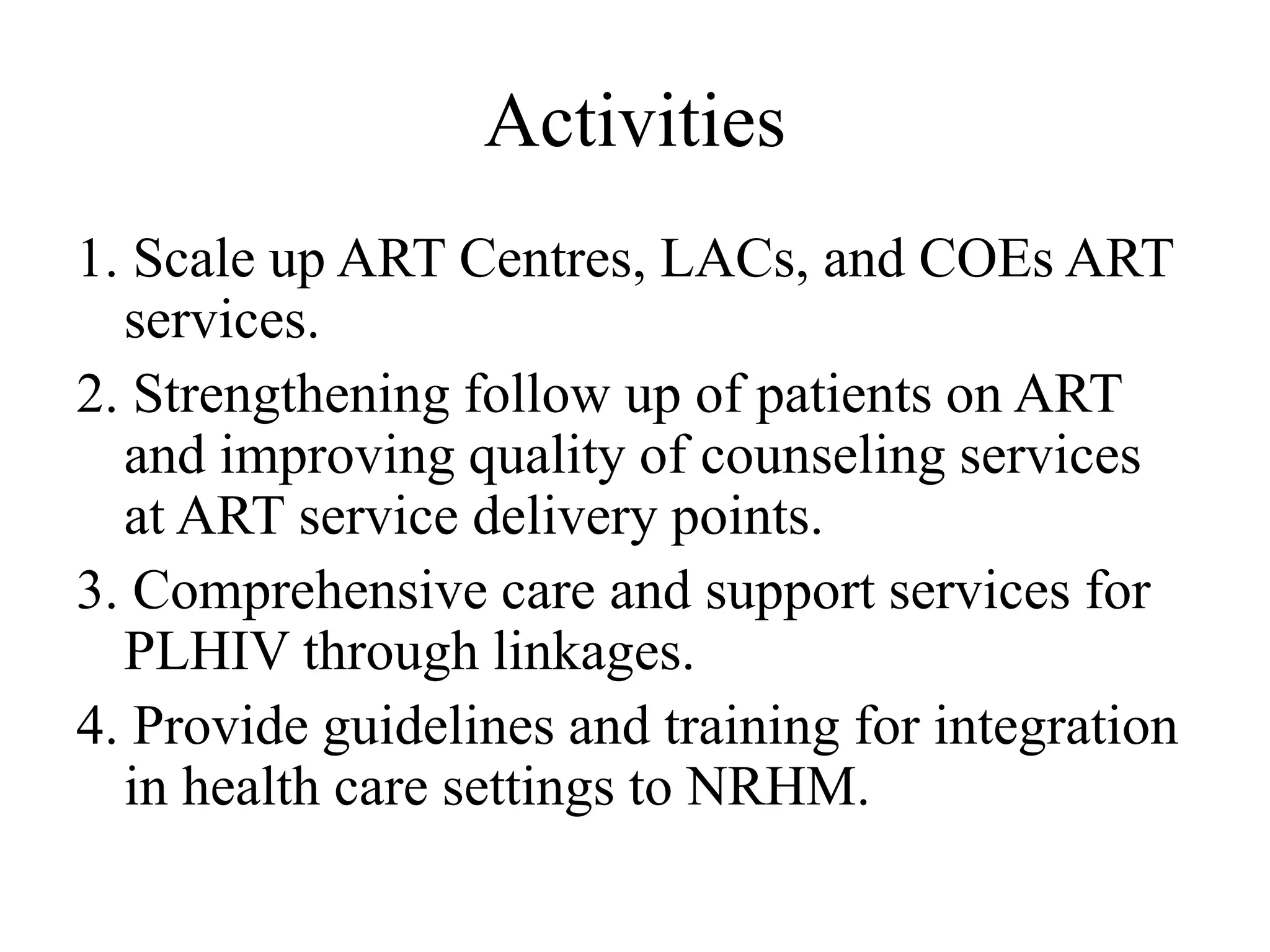 Activities
1. Scale up ART Centres, LACs, and COEs ART
services.
2. Strengthening follow up of patients on ART
and improving quality of counseling services
at ART service delivery points.
3. Comprehensive care and support services for
PLHIV through linkages.
4. Provide guidelines and training for integration
in health care settings to NRHM.
 