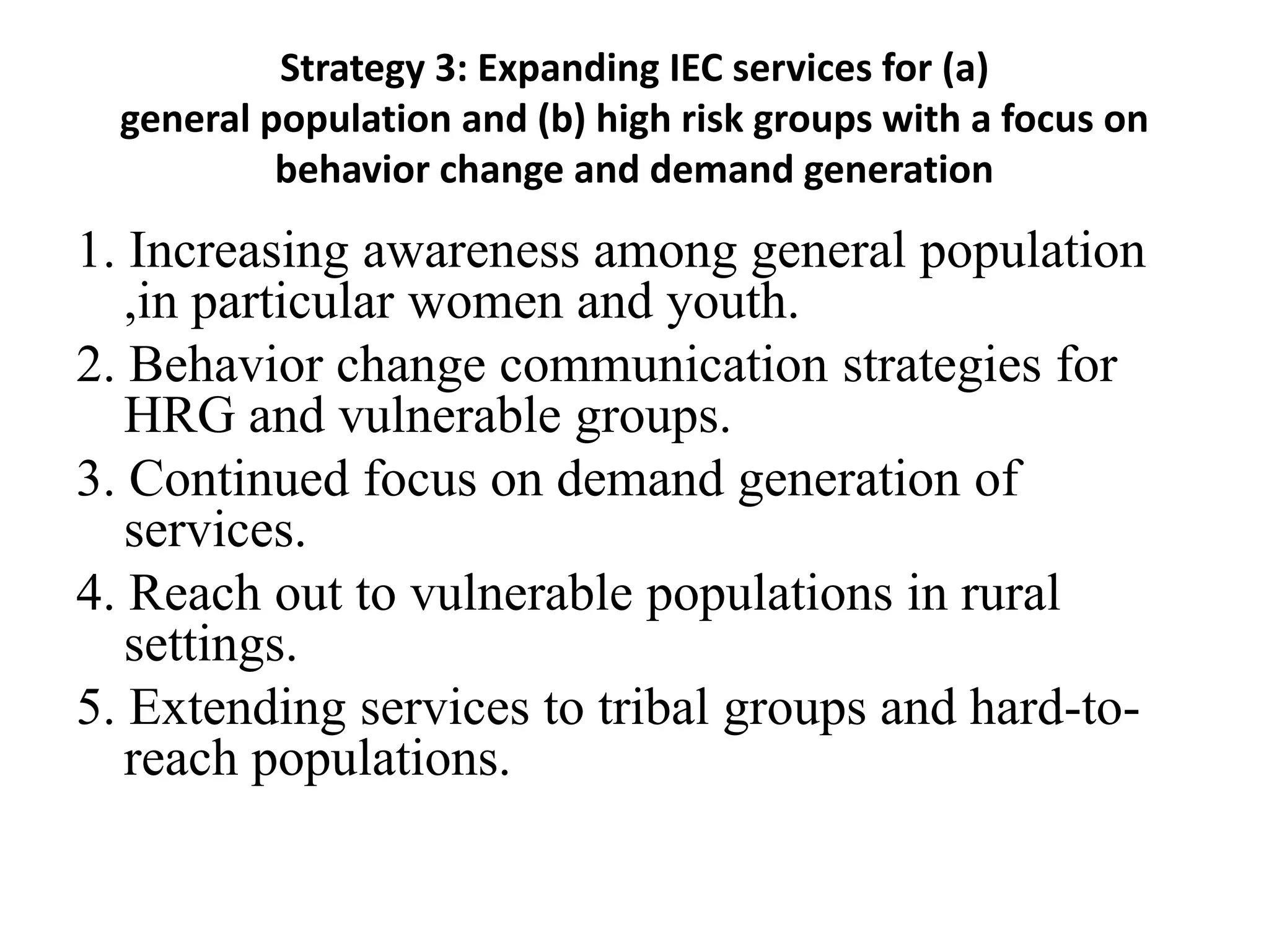 Strategy 3: Expanding IEC services for (a)
general population and (b) high risk groups with a focus on
behavior change and demand generation
1. Increasing awareness among general population
,in particular women and youth.
2. Behavior change communication strategies for
HRG and vulnerable groups.
3. Continued focus on demand generation of
services.
4. Reach out to vulnerable populations in rural
settings.
5. Extending services to tribal groups and hard-to-
reach populations.
 