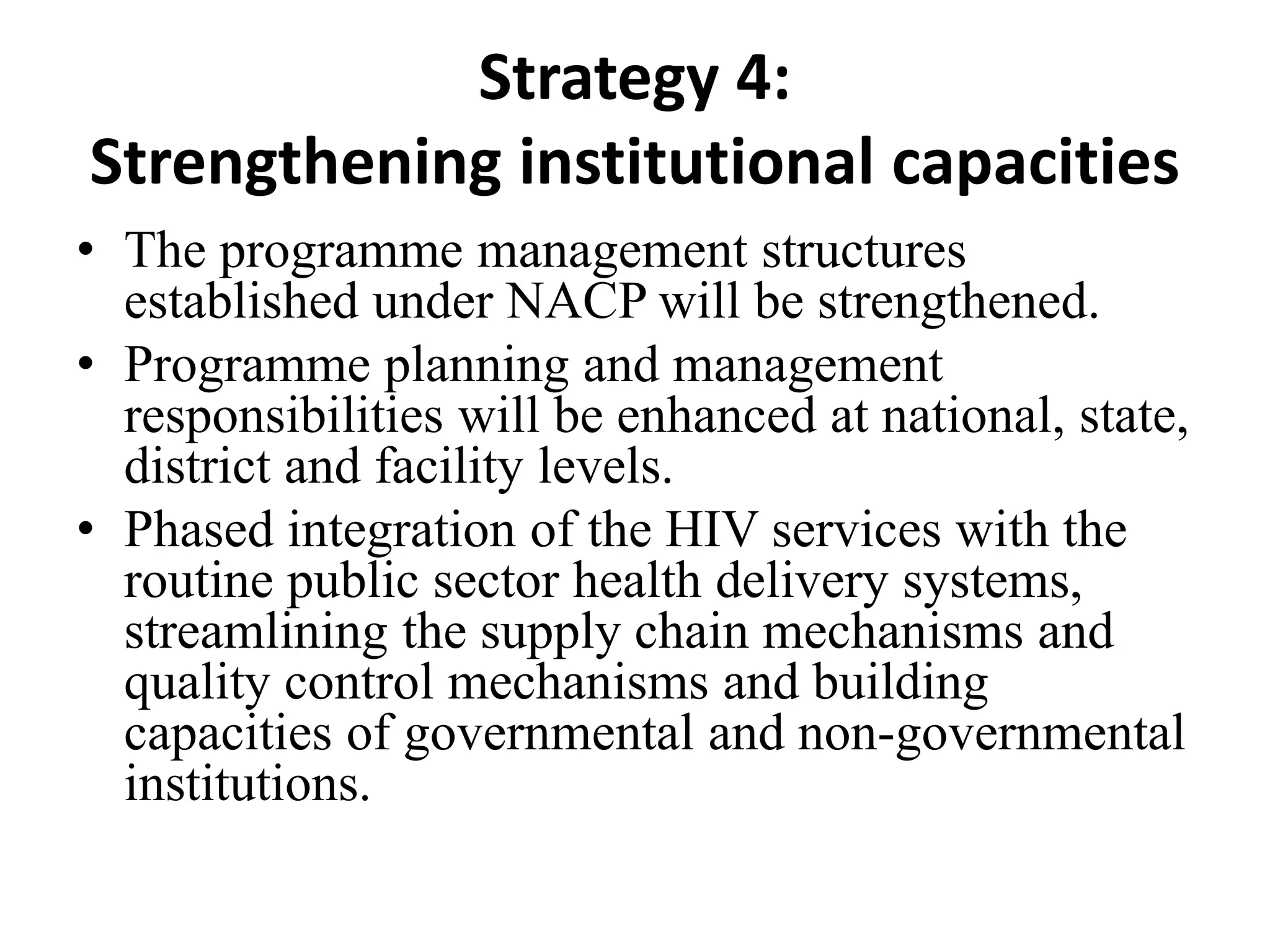 Strategy 4:
Strengthening institutional capacities
• The programme management structures
established under NACP will be strengthened.
• Programme planning and management
responsibilities will be enhanced at national, state,
district and facility levels.
• Phased integration of the HIV services with the
routine public sector health delivery systems,
streamlining the supply chain mechanisms and
quality control mechanisms and building
capacities of governmental and non-governmental
institutions.
 