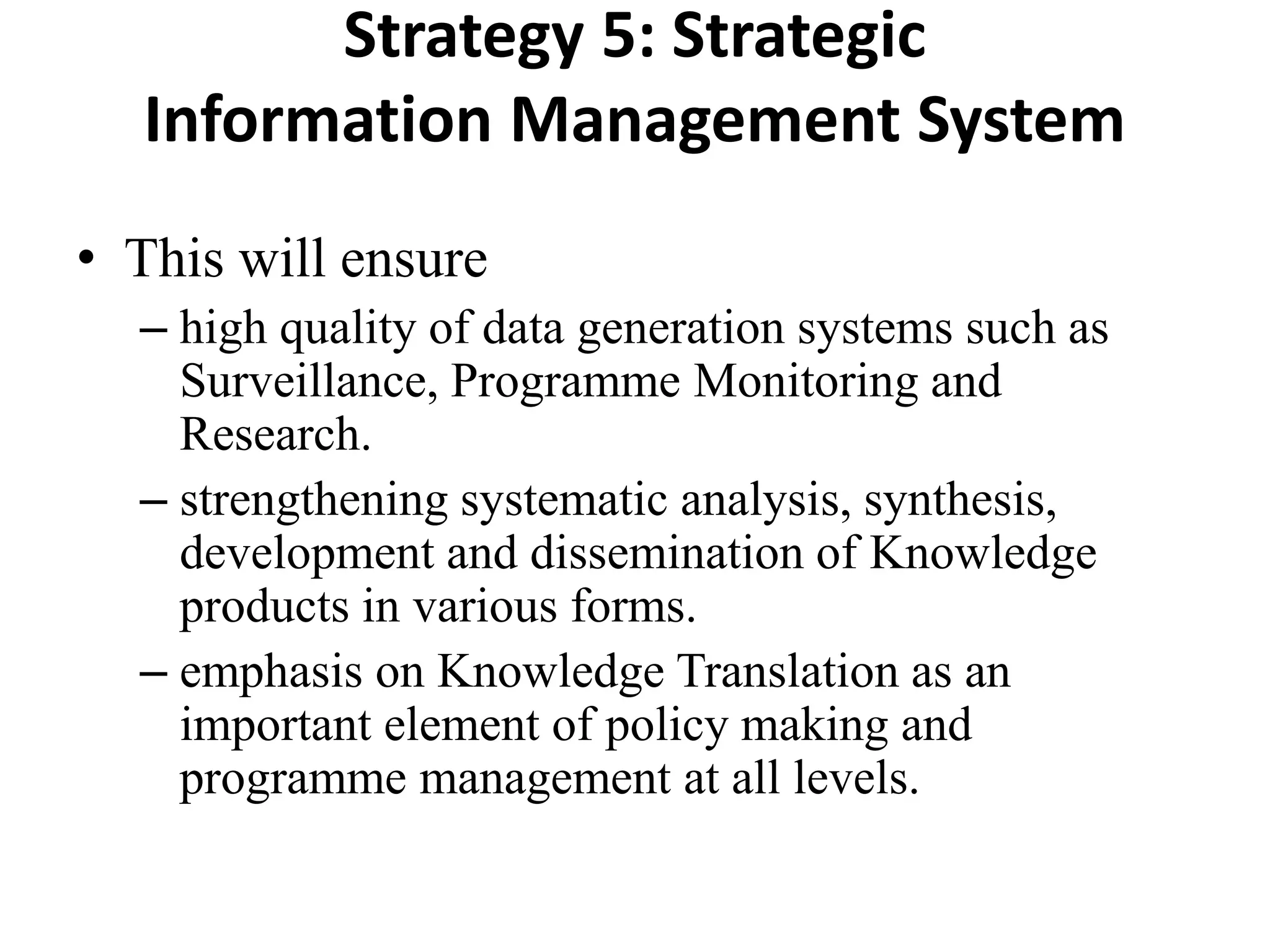 Strategy 5: Strategic
Information Management System
• This will ensure
– high quality of data generation systems such as
Surveillance, Programme Monitoring and
Research.
– strengthening systematic analysis, synthesis,
development and dissemination of Knowledge
products in various forms.
– emphasis on Knowledge Translation as an
important element of policy making and
programme management at all levels.
 