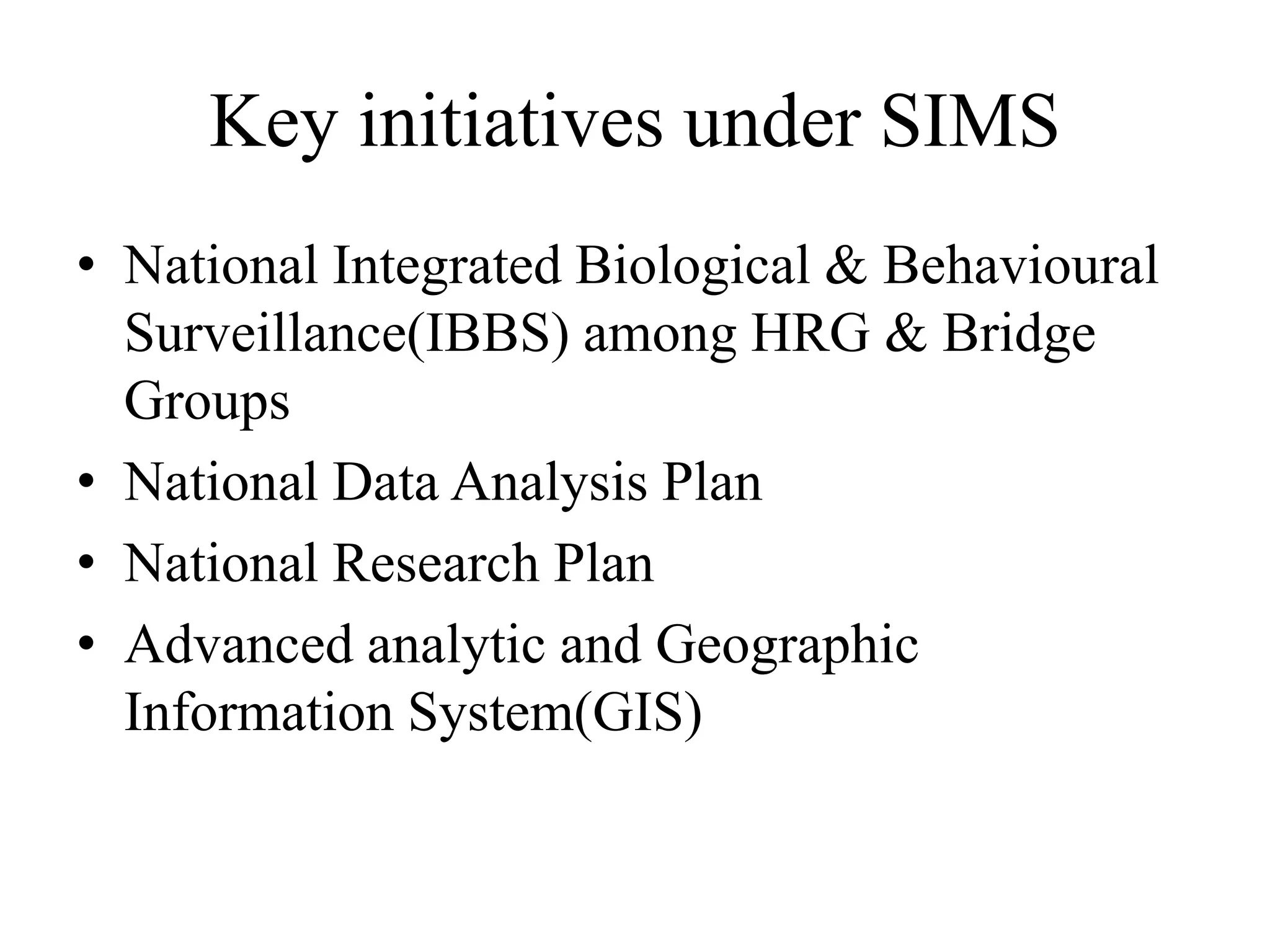 Key initiatives under SIMS
• National Integrated Biological & Behavioural
Surveillance(IBBS) among HRG & Bridge
Groups
• National Data Analysis Plan
• National Research Plan
• Advanced analytic and Geographic
Information System(GIS)
 