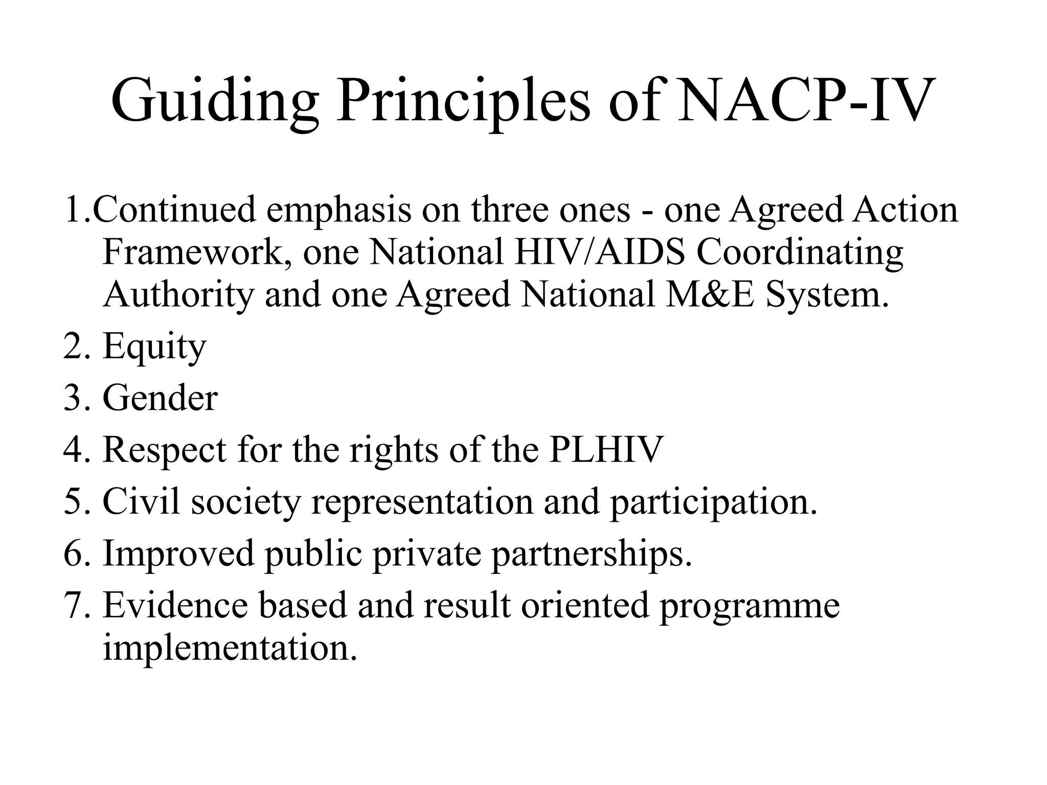 Guiding Principles of NACP-IV
1.Continued emphasis on three ones - one Agreed Action
Framework, one National HIV/AIDS Coordinating
Authority and one Agreed National M&E System.
2. Equity
3. Gender
4. Respect for the rights of the PLHIV
5. Civil society representation and participation.
6. Improved public private partnerships.
7. Evidence based and result oriented programme
implementation.
 