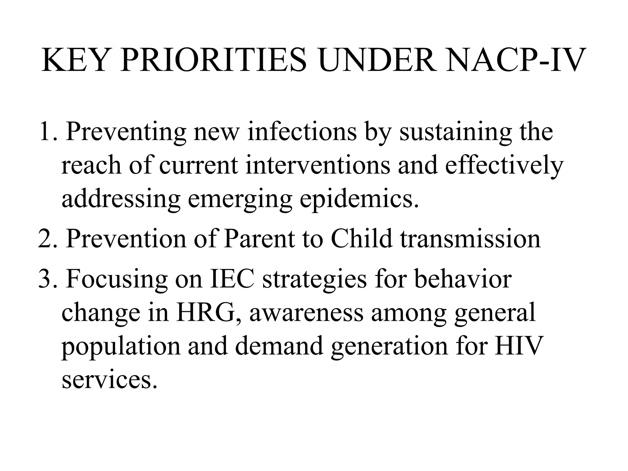 KEY PRIORITIES UNDER NACP-IV
1. Preventing new infections by sustaining the
reach of current interventions and effectively
addressing emerging epidemics.
2. Prevention of Parent to Child transmission
3. Focusing on IEC strategies for behavior
change in HRG, awareness among general
population and demand generation for HIV
services.
 