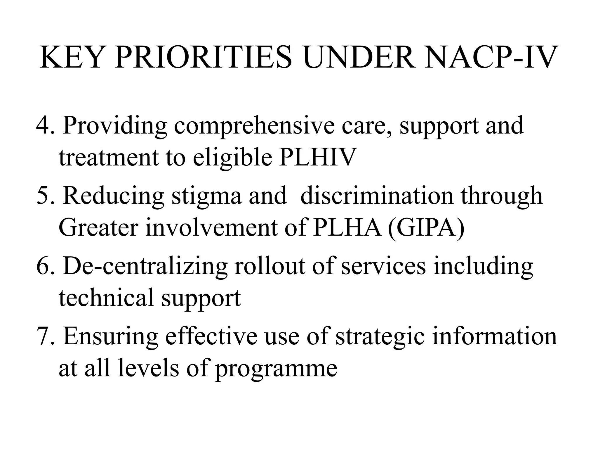 KEY PRIORITIES UNDER NACP-IV
4. Providing comprehensive care, support and
treatment to eligible PLHIV
5. Reducing stigma and discrimination through
Greater involvement of PLHA (GIPA)
6. De-centralizing rollout of services including
technical support
7. Ensuring effective use of strategic information
at all levels of programme
 