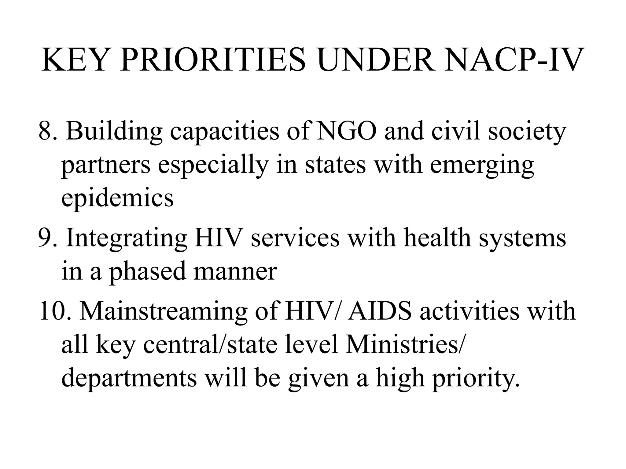 KEY PRIORITIES UNDER NACP-IV
8. Building capacities of NGO and civil society
partners especially in states with emerging
epidemics
9. Integrating HIV services with health systems
in a phased manner
10. Mainstreaming of HIV/ AIDS activities with
all key central/state level Ministries/
departments will be given a high priority.
 