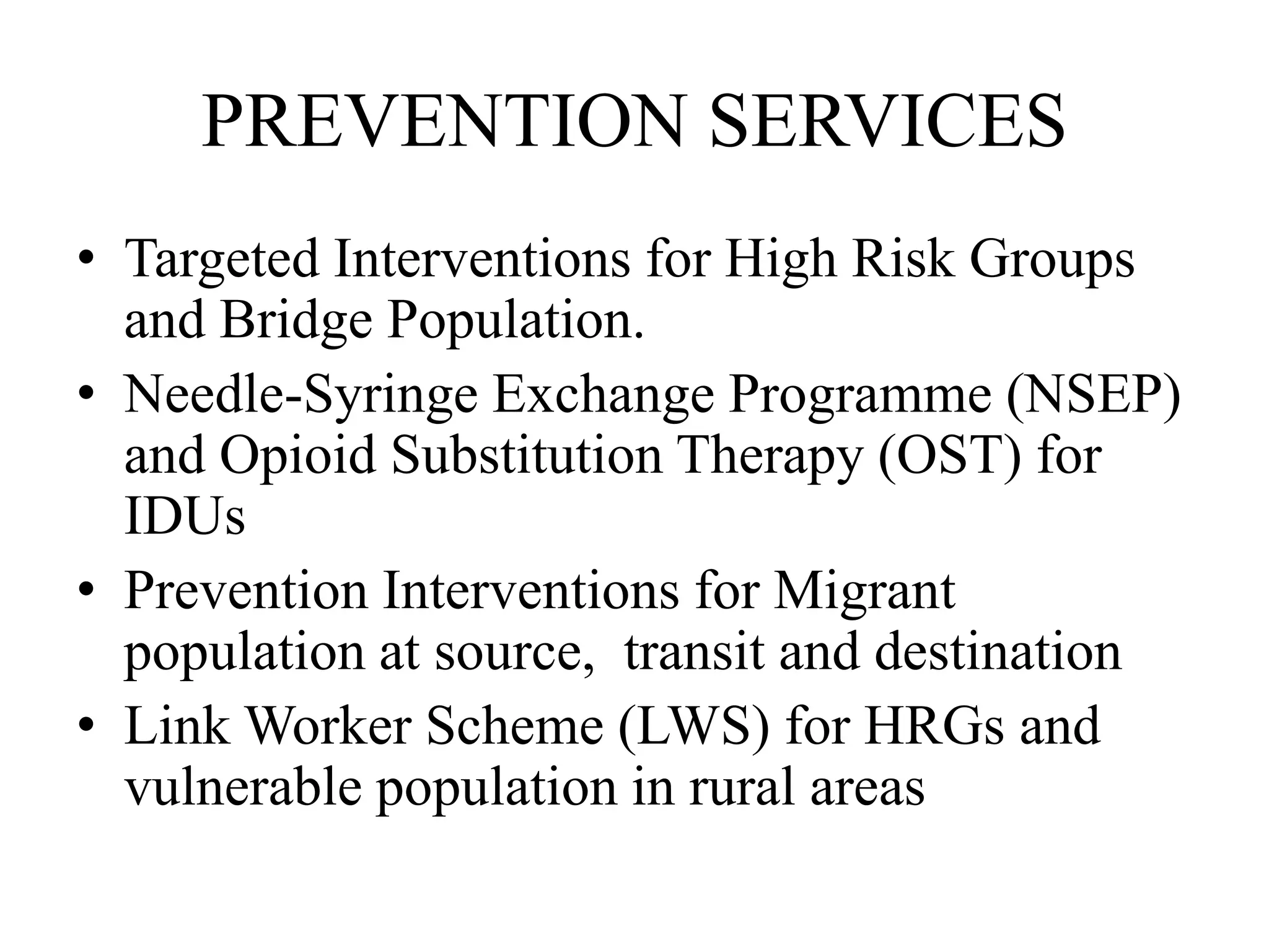 PREVENTION SERVICES
• Targeted Interventions for High Risk Groups
and Bridge Population.
• Needle-Syringe Exchange Programme (NSEP)
and Opioid Substitution Therapy (OST) for
IDUs
• Prevention Interventions for Migrant
population at source, transit and destination
• Link Worker Scheme (LWS) for HRGs and
vulnerable population in rural areas
 