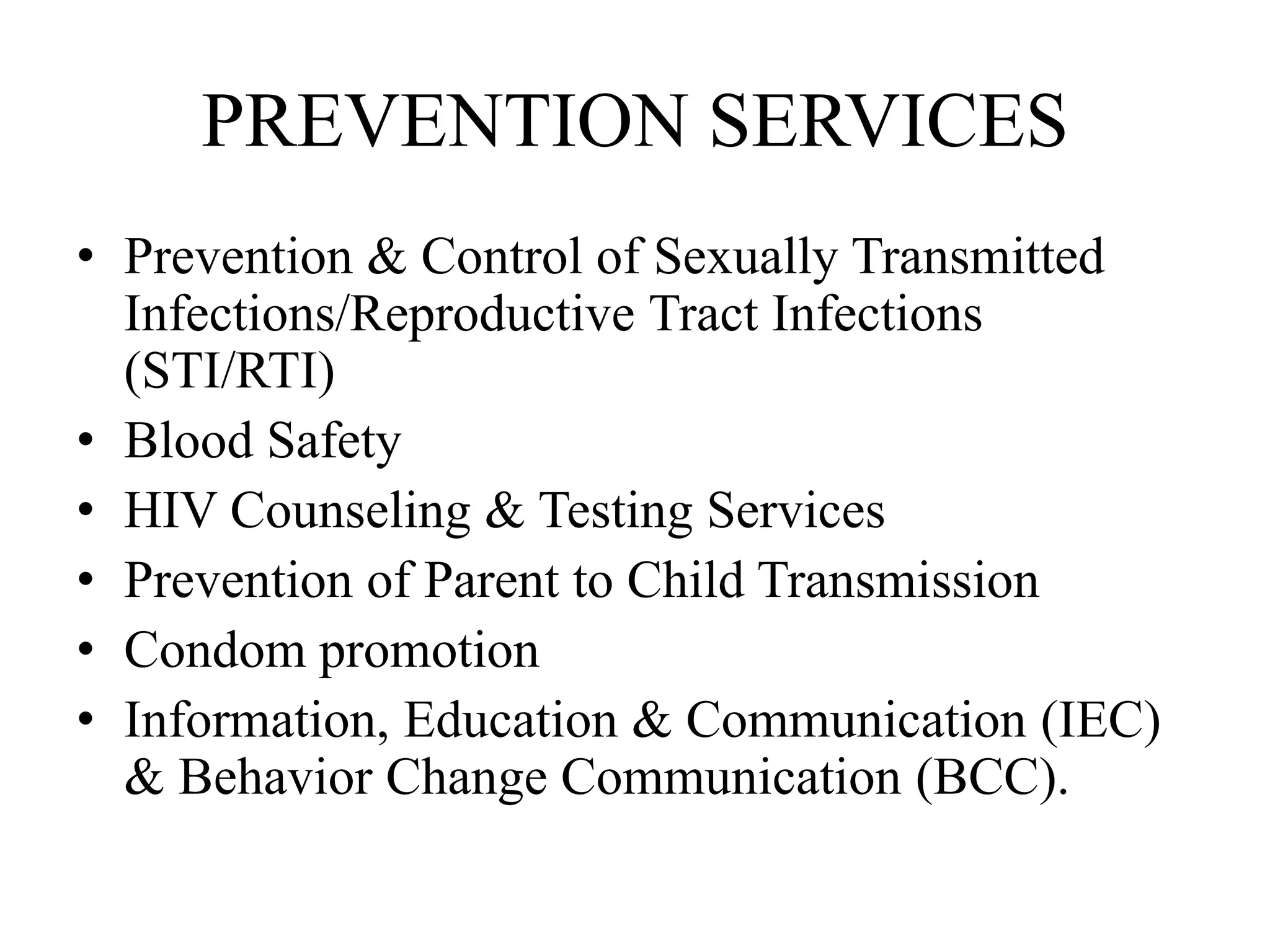 PREVENTION SERVICES
• Prevention & Control of Sexually Transmitted
Infections/Reproductive Tract Infections
(STI/RTI)
• Blood Safety
• HIV Counseling & Testing Services
• Prevention of Parent to Child Transmission
• Condom promotion
• Information, Education & Communication (IEC)
& Behavior Change Communication (BCC).
 