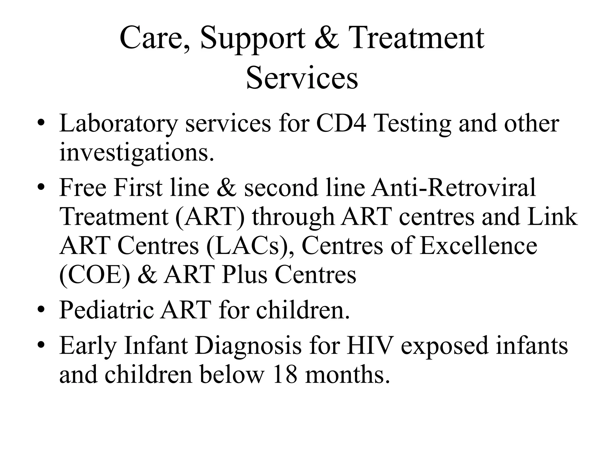 Care, Support & Treatment
Services
• Laboratory services for CD4 Testing and other
investigations.
• Free First line & second line Anti-Retroviral
Treatment (ART) through ART centres and Link
ART Centres (LACs), Centres of Excellence
(COE) & ART Plus Centres
• Pediatric ART for children.
• Early Infant Diagnosis for HIV exposed infants
and children below 18 months.
 