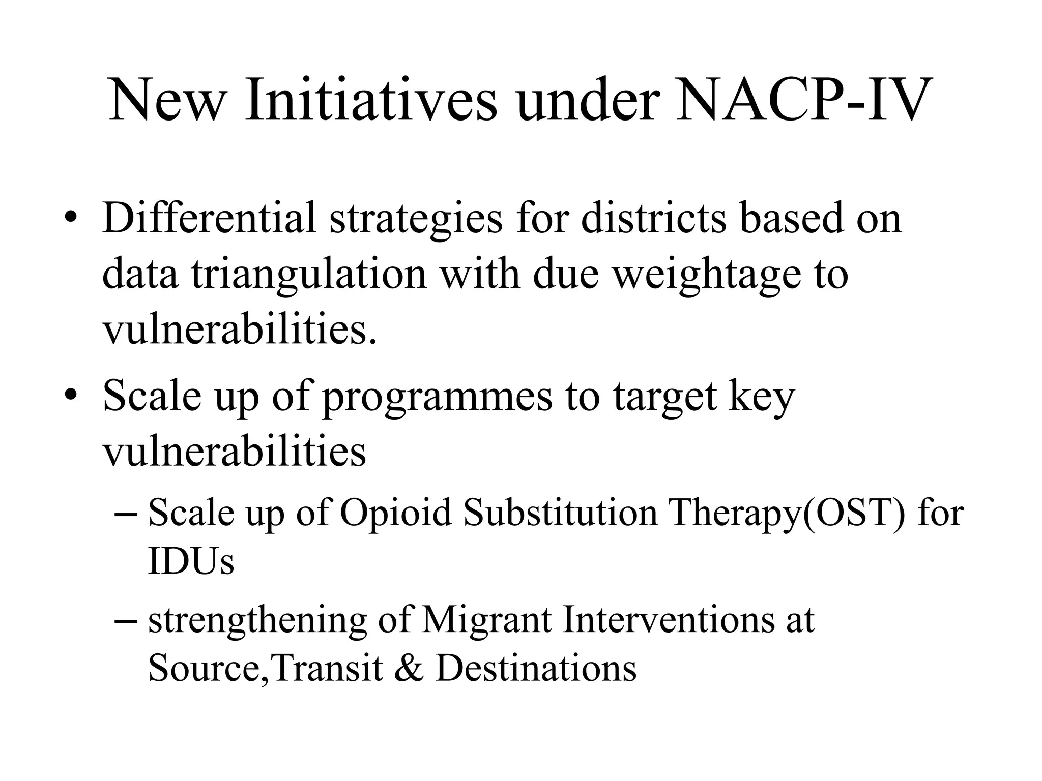 New Initiatives under NACP-IV
• Differential strategies for districts based on
data triangulation with due weightage to
vulnerabilities.
• Scale up of programmes to target key
vulnerabilities
– Scale up of Opioid Substitution Therapy(OST) for
IDUs
– strengthening of Migrant Interventions at
Source,Transit & Destinations
 