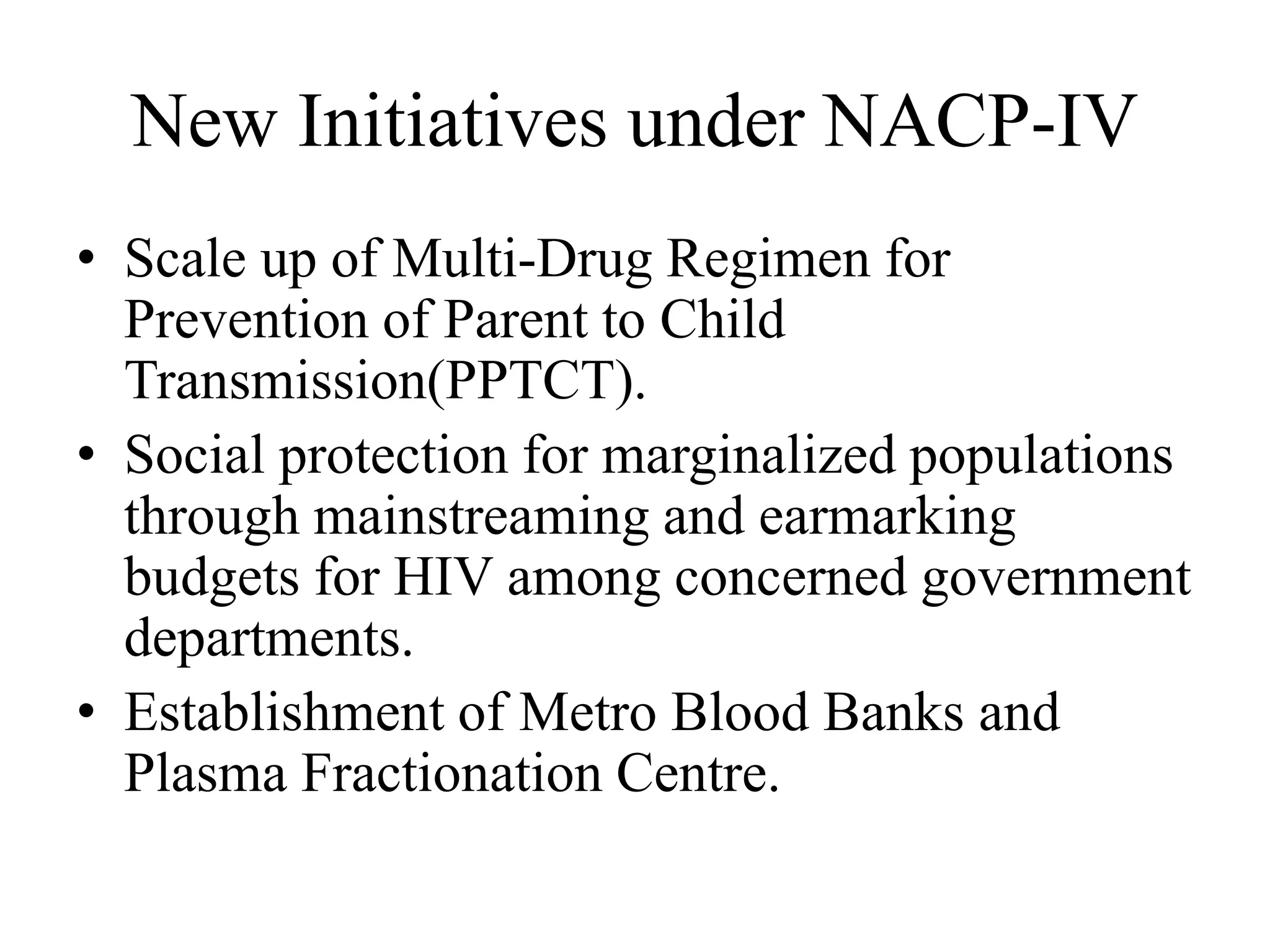 New Initiatives under NACP-IV
• Scale up of Multi-Drug Regimen for
Prevention of Parent to Child
Transmission(PPTCT).
• Social protection for marginalized populations
through mainstreaming and earmarking
budgets for HIV among concerned government
departments.
• Establishment of Metro Blood Banks and
Plasma Fractionation Centre.
 