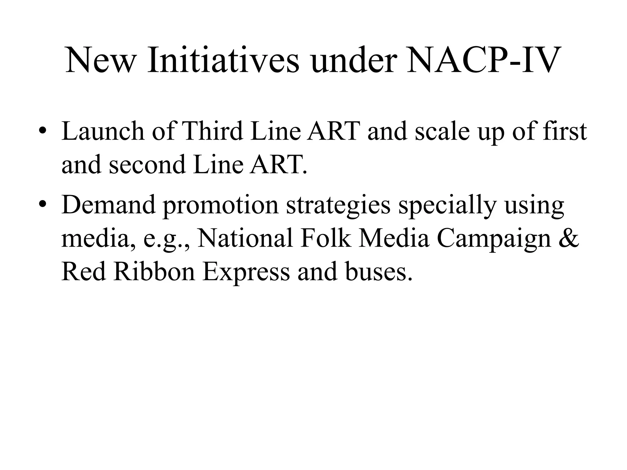 New Initiatives under NACP-IV
• Launch of Third Line ART and scale up of first
and second Line ART.
• Demand promotion strategies specially using
media, e.g., National Folk Media Campaign &
Red Ribbon Express and buses.
 