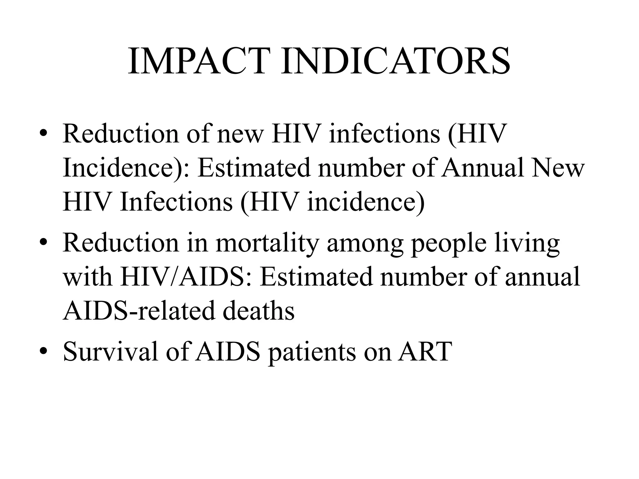 IMPACT INDICATORS
• Reduction of new HIV infections (HIV
Incidence): Estimated number of Annual New
HIV Infections (HIV incidence)
• Reduction in mortality among people living
with HIV/AIDS: Estimated number of annual
AIDS-related deaths
• Survival of AIDS patients on ART
 